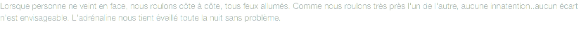 Lorsque personne ne veint en face, nous roulons côte à côte, tous feux allumés. Comme nous roulons très près l'un de l'autre, aucune innatention..aucun écart n'est envisageable. L'adrénaline nous tient éveillé toute la nuit sans problème.