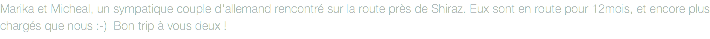 Marika et Micheal, un sympatique couple d'allemand rencontré sur la route près de Shiraz. Eux sont en route pour 12mois, et encore plus chargés que nous :-) Bon trip à vous deux !