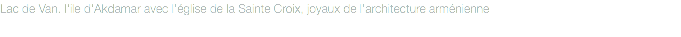 Lac de Van. l'ile d'Akdamar avec l'église de la Sainte Croix, joyaux de l'architecture arménienne