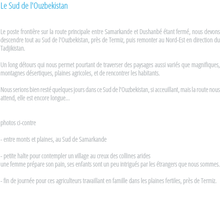 Le Sud de l'Ouzbekistan Le poste frontière sur la route principale entre Samarkande et Dushanbé étant fermé, nous devons descendre tout au Sud de l'Ouzbekistan, près de Termiz, puis remonter au Nord-Est en direction du Tadjikistan. Un long détours qui nous permet pourtant de traverser des paysages aussi variés que magnifiques, montagnes désertiques, plaines agricoles, et de rencontrer les habitants. Nous serions bien resté quelques jours dans ce Sud de l'Ouzbekistan, si acceuillant, mais la route nous attend, elle est encore longue... photos ci-contre - entre monts et plaines, au Sud de Samarkande - petite halte pour contempler un village au creux des collines arides
une femme prépare son pain, ses enfants sont un peu intrigués par les étrangers que nous sommes. - fin de journée pour ces agriculteurs travaillant en famille dans les plaines fertiles, près de Termiz. 