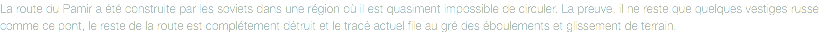 La route du Pamir a été construite par les soviets dans une région où il est quasiment impossible de circuler. La preuve, il ne reste que quelques vestiges russe comme ce pont, le reste de la route est complétement détruit et le tracé actuel file au gré des éboulements et glissement de terrain. 