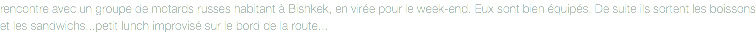 rencontre avec un groupe de motards russes habitant à Bishkek, en virée pour le week-end. Eux sont bien équipés. De suite ils sortent les boissons et les sandwichs...petit lunch improvisé sur le bord de la route...