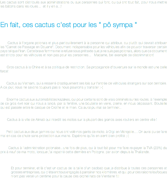 Les cactus sont distribués aux administrations ou aux personnes qui font, ou qui ont tout fait, pour nous mettre les bâtons dans les roues... et il y en a...! En fait, ces cactus c'est pour les " pô sympa " Cactus à l'organe polonais et plus particulièrement à la personne qui attribue, ou plutôt qui devrait attribuer les "Carnet de Passage en Douane". Document indispensable pour les véhicules afin de pouvoir traverser certain pays tel que l'Iran. Cette brave femme me le refuse sous prétexte que je ne suis pas polonais, alors que ce document est stricto pour les véhicules et non pas pour les personnes... Madame, bel exemple de discrimination! Gros cactus à la Chine et à sa politique de restriction. Sa propagande d'ouverture sur le monde est une belle farce! Cactus au Vietnam, qui a resserré drastiquement ses lois sur l'entrée de véhicules étrangers sur son territoire. A ce jour, nous ne savons toujours pas si nous pourrons y transiter :-( Enorme cactus aux automobilistes kazakes, qui pour certains sont de vrais criminels sur les routes, à l'exemple de ce gros 4x4 noir qui nous a lancé, par la fenêtre, une bouteille en verre, pleine, en nous dépassant. Bouteille qui est passée entre le casque de Crothe et le mien. Ca aurai pu mal se terminer... Cactus à la ville de Almati qui interdit les motos sur la plupart des grands axes routiers en centre ville ! Petit cactus aux deux gamins qui nous ont volé nos gants de moto, à Olgii en Mongolie.... On aurai pu se faire mal en cas de chute sans protection aux mains. Espérons qu'ils en aient bien profité ;-) Cactus à l'administration polonaise...une fois de plus, qui à tout fait pour me faire re-payer la TVA (23%) du prix à neuf de ma moto, lorsque j'ai rapatrié cette dernière en Pologne, par avion depuis la Thaïlande. Et pour terminer, et là c'est un cactus de la taille d'un baobab que je distribue à toutes ces personnes et grosses entreprises, qui c'étaient tous engagés à parrainer nos kilomètres, et qui, pour des raisons loufoques n'ont pas versé un centime pour la cause des orphelinats de Vientiane !!!!