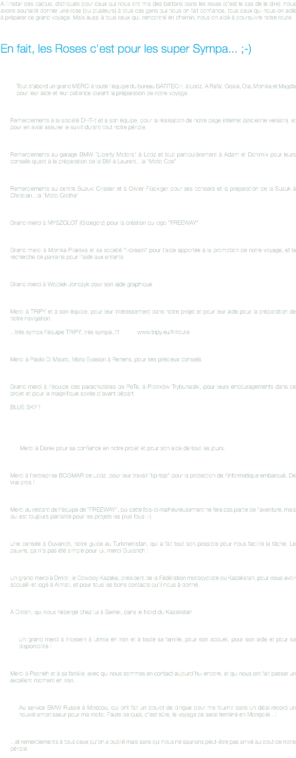A l'instar des cactus, distribués pour ceux qui nous ont mis des battons dans les roues (c'est le cas de le dire), nous avons souhaité donner une rose (ou plusieurs) à tous ces gens qui nous on fait confiance, tous ceux qui nous on aidé à préparer ce grand voyage. Mais aussi à tous ceux qui, rencontré en chemin, nous on aidé à poursuivre notre route. En fait, les Roses c'est pour les super Sympa... ;-) Tout d'abord un grand MERCI à toute l'équipe du bureau BATITECH, à Lodz. A Rafal, Gosia, Ola, Monika et Magda pour leur aide et leur patience durant la préparation de notre voyage. Remerciements à la société DHT-it et à son équipe, pour la réalisation de notre page internet (ancienne version), et pour en avoir assurer le suivit durant tout notre périple. Remerciements au garage BMW "Liberty Motors" à Lodz et tout particulièrement à Adam et Donimik pour leurs conseils quant à la préparation de la BM à Laurent...la "Moto Cox" Remerciements au centre Suzuki Crissier et à Olivier Flückiger pour ses conseils et la préparation de la Suzuk à Christian...la "Moto Crothe" Grand merci à MYSZOLOT (Grzegorz) pour la création du logo "FREEWAY" Grand merci à Monika Pilarska et sa société "i-dream" pour l'aide apportée à la promotion de notre voyage, et la recherche de parrains pour l'aide aux enfants Grand merci à Wojciek Jonczyk pour son aide graphique Merci à TRIPY et à son équipe, pour leur intéressement dans notre projet et pour leur aide pour la préparation de notre navigation. ...très sympa l'équipe TRIPY, très sympa..!!! www.tripy.eu/fr/route Merci à Paolo Di Mauro, Moto Evasion à Renens, pour ses précieux conseils. Grand merci à l'équipe des parachutistes de PeTe, à Piotrkòw Trybunalski, pour leurs encouragements dans ce projet et pour la magnifique soirée d'avant départ. BLUE SKY ! Merci à Darek pour sa confiance en notre projet et pour son aide de tout les jours. Merci à l'entreprise BOGMAR de Lodz, pour leur travail "tip-top" pour la protection de l'informatique embarqué. De vrai pros ! Merci au restant de l'équipe de "FREEWAY", qui cette fois-ci malheureusement ne fera pas partie de l'aventure, mais qui est toujours partante pour les projets les plus fous ;-) Une pensée à Guvanch, notre guide au Turkmenistan, qui a fait tout son possible pour nous facilité la tâche. Le pauvre, ça n'a pas été simple pour lui, merci Guvanch ! Un grand merci à Dmitri, le Cowboy Kazake, président de la Fédération motocycliste du Kazakstan, pour nous avoir accueilli et logé à Almati, et pour tous les bons contacts qu'il nous à donné. A Dimitri, qui nous hébergé chez lui à Semei, dans le Nord du Kazakstan Un grand merci à Hossein à Urmia en Iran et à toute sa famille, pour son accueil, pour son aide et pour sa disponibilité ! Merci à Pooneh et à sa famille, avec qui nous sommes en contact aujourd'hui encore, et qui nous ont fait passer un excellent moment en Iran. Au service BMW Russie à Moscou, qui ont fait un boulot de dingue pour me fournir dans un délai record un nouvel amortisseur pour ma moto. Faute de quoi, c'est sûre, le voyage ce serai terminé en Mongolie...! ...et remerciements à tous ceux qu'on a oublié mais sans qui nous ne saurions peut-être pas arrivé au bout de notre périple.