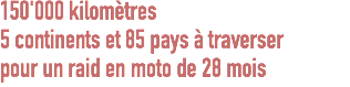 150'000 kilomètres
5 continents et 85 pays à traverser
pour un raid en moto de 28 mois