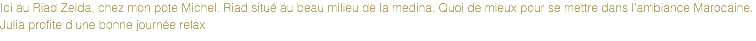 Ici au Riad Zelda, chez mon pote Michel. Riad situé au beau milieu de la medina. Quoi de mieux pour se mettre dans l'ambiance Marocaine.
Julia profite d'une bonne journée relax