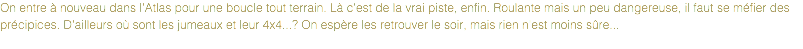 On entre à nouveau dans l'Atlas pour une boucle tout terrain. Là c'est de la vrai piste, enfin. Roulante mais un peu dangereuse, il faut se méfier des précipices. D'ailleurs où sont les jumeaux et leur 4x4...? On espère les retrouver le soir, mais rien n'est moins sûre...