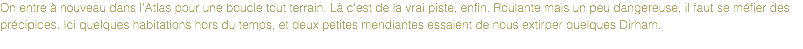 On entre à nouveau dans l'Atlas pour une boucle tout terrain. Là c'est de la vrai piste, enfin. Roulante mais un peu dangereuse, il faut se méfier des précipices. Ici quelques habitations hors du temps, et deux petites mendiantes essaient de nous extirper quelques Dirham.