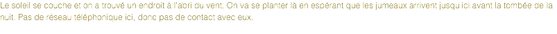 Le soleil se couche et on a trouvé un endroit à l'abri du vent. On va se planter là en espérant que les jumeaux arrivent jusqu'ici avant la tombée de la nuit. Pas de réseau téléphonique ici, donc pas de contact avec eux.
