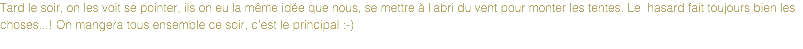 Tard le soir, on les voit se pointer, ils on eu la même idée que nous, se mettre à l'abri du vent pour monter les tentes. Le hasard fait toujours bien les choses...! On mangera tous ensemble ce soir, c'est le principal :-)