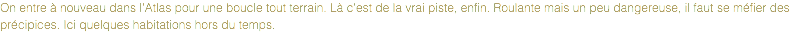 On entre à nouveau dans l'Atlas pour une boucle tout terrain. Là c'est de la vrai piste, enfin. Roulante mais un peu dangereuse, il faut se méfier des précipices. Ici quelques habitations hors du temps.