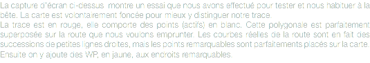 La capture d'écran ci-dessus montre un essai que nous avons effectué pour tester et nous habituer à la bête. La carte est volontairement foncée pour mieux y distinguer notre trace.
La trace est en rouge, elle comporte des points (actifs) en blanc. Cette polygonale est parfaitement superposée sur la route que nous voulons emprunter. Les courbes réelles de la route sont en fait des successions de petites lignes droites, mais les points remarquables sont parfaitements placés sur la carte.
Ensuite on y ajoute des WP, en jaune, aux endroits remarquables.
