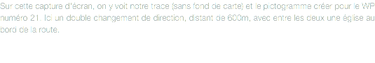Sur cette capture d'écran, on y voit notre trace (sans fond de carte) et le pictogramme créer pour le WP numéro 21. Ici un double changement de direction, distant de 600m, avec entre les deux une église au bord de la route.