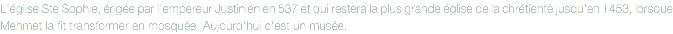 L'église Ste Sophie, érigée par l'empereur Justinien en 537 et qui restera la plus grande église de la chrétienté jusqu'en 1453, lorsque Mehmet la fit transformer en mosquée. Aujourd'hui c'est un musée.