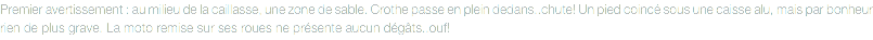 Premier avertissement : au milieu de la caillasse, une zone de sable. Crothe passe en plein dedans..chute! Un pied coincé sous une caisse alu, mais par bonheur rien de plus grave. La moto remise sur ses roues ne présente aucun dégâts..ouf!
